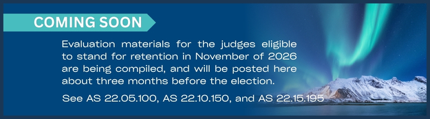 Evaluation materials for the judges eligible to stand for retention in November of 2026 are being compiled, and will be posted here about three months before the election. See AS 22.05.100, AS 22.10.150, and AS 22.15.195.